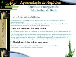 1ª- A renda é essencialmente ilimitada 
Não importa se você ganha 100 reais ou 10.000 reais, como assalariado ou autônomo sua renda é 
essencialmente limitada. 
No Marketing de Rede, uma pessoas que esteja disposta a se dedicar, pode criar uma fonte de renda 
ilimitada, junto a um crescimento exponencial de sua rede de clientes. 
2ª- Potencial real de se ter uma renda “passiva” 
No MMN existe o potencial real de transformar em um tempo relativamente curto – 2-4 anos sua renda em 
renda passiva. 
Uma das coisas belas do MMN e o fato de que qualquer um de seus distribuidores trabalha para si próprio. 
O sistema foi feito de um jeito que ao mesmo tempo que você cria o seu negocio você ajuda outros a criar 
os deles. Assim todos apoiam a todos e toda a rede cresce e se desenvolve de forma que seu negocio , a 
partir de determinado momento começa a crescer sozinho ,e o melhor o mesmo acontece com seu cheque 
3º- liberdade de trabalhar onde e quando quiser. 
No MMN você é o seu próprio patrão! Você determina como e onde quer trabalhar. 
Quanto maior o esforço e dedicação , maior os resultados. 
 