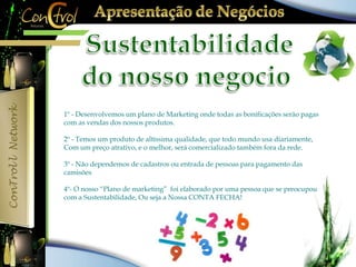 1º - Desenvolvemos um plano de Marketing onde todas as bonificações serão pagas 
com as vendas dos nossos produtos. 
2º - Temos um produto de altíssima qualidade, que todo mundo usa diariamente, 
Com um preço atrativo, e o melhor, será comercializado também fora da rede. 
3º - Não dependemos de cadastros ou entrada de pessoas para pagamento das 
camisões 
4º- O nosso “Plano de marketing” foi elaborado por uma pessoa que se preocupou 
com a Sustentabilidade, Ou seja a Nossa CONTA FECHA! 
 