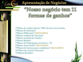 1*Bônus de vendas diretas* 100% de lucro na revenda. 
2*Bônus de Indicação* 
3*Bônus Millionaire* EXCLUSIVO. 
4*Bônus residual de Ativação* 
5*Bônus residual de Vendas* 
6*Bônus Binário* 
7*Bônus de Participação nos lucros – PL 
8*Bônus Team Work* EXCLUSIVO 
9*Plano de Carreira para vendedores* EXCLUSIVO 
10*Plano de carreira Universal 
11*Bônus Royalties 
 