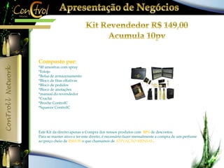 Composto por: 
*40 amostras com spray 
*Estojo 
*Bolsa de armazenamento 
*Bloco de fitas olfativas 
*Bloco de pedidos 
*Bloco de anotações 
*manual do revendedor 
*Crachá 
*Broche ControlC 
*Squeeze ControlC 
Este Kit da direito apenas a Compra dos nossos produtos com 50% de descontos. 
Para se manter ativo e ter este direito, é necessário fazer mensalmente a compra de um perfume 
ao preço cheio de R$69,90 o que chamamos de ATIVAÇÃO MENSAL. 
 
