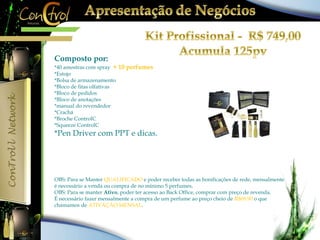 Composto por: 
*40 amostras com spray + 10 perfumes 
*Estojo 
*Bolsa de armazenamento 
*Bloco de fitas olfativas 
*Bloco de pedidos 
*Bloco de anotações 
*manual do revendedor 
*Crachá 
*Broche ControlC 
*Squeeze ControlC 
*Pen Driver com PPT e dicas. 
OBS: Para se Manter QUALIFICADO e poder receber todas as bonificações de rede, mensalmente 
é necessário a venda ou compra de no mínimo 5 perfumes. 
OBS: Para se manter Ativo, poder ter acesso ao Back Office, comprar com preço de revenda. 
É necessário fazer mensalmente a compra de um perfume ao preço cheio de R$69,90 o que 
chamamos de ATIVAÇÃO MENSAL. 
 