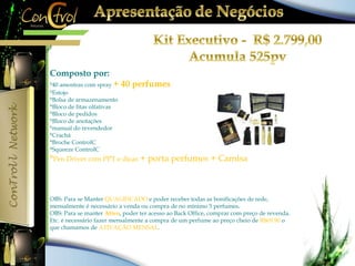 Composto por: 
*40 amostras com spray + 40 perfumes 
*Estojo 
*Bolsa de armazenamento 
*Bloco de fitas olfativas 
*Bloco de pedidos 
*Bloco de anotações 
*manual do revendedor 
*Crachá 
*Broche ControlC 
*Squeeze ControlC 
*Pen Driver com PPT e dicas + porta perfumes + Camisa 
OBS: Para se Manter QUALIFICADO e poder receber todas as bonificações de rede, 
mensalmente é necessário a venda ou compra de no mínimo 5 perfumes. 
OBS: Para se manter Ativo, poder ter acesso ao Back Office, comprar com preço de revenda. 
Etc. é necessário fazer mensalmente a compra de um perfume ao preço cheio de R$69,90 o 
que chamamos de ATIVAÇÃO MENSAL. 
 