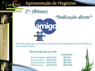 Para cada amigo que você indicar, este bônus será instantaneamente creditado em 
seu escritório virtual. 
Bônus Indicação por Kit: 
Comissão: 
- Kit Revendedor (R$149,00): R$ 7,45 
- Kit Consultor (R$229,00): R$ 11,45 
- Kit Profissional (R$799,00): R$ 37,45 
- Kit Executivo (R$2799,00): R$ 139,95 
 
