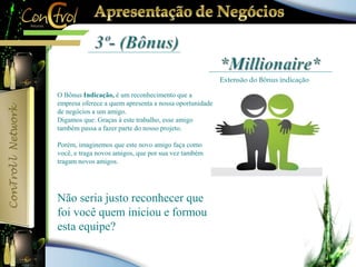 Extensão do Bônus indicação 
O Bônus Indicação, é um reconhecimento que a 
empresa oferece a quem apresenta a nossa oportunidade 
de negócios a um amigo. 
Digamos que: Graças à este trabalho, esse amigo 
também passa a fazer parte do nosso projeto. 
Porém, imaginemos que este novo amigo faça como 
você, e traga novos amigos, que por sua vez também 
tragam novos amigos. 
Não seria justo reconhecer que 
foi você quem iniciou e formou 
esta equipe? 
 