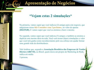 *Vejam estas 2 simulações* 
 Na primeira, vamos supor que você indicou (2) amigos para este negocio, que 
adquiriram nosso Kit Consultor com 2 perfumes, no valor de apenas 
(R$229,00). E vamos supor que você as ensinou a fazer o mesmo. 
 Na segunda, vamos supor que você indicou (3) amigos e também as ensinou a 
duplicar esta mesma ideia na rede, Você verá nestas (duas) simulações o valor 
que você terá ganho como reconhecimento pelo seu esforço em ajudar formar 
uma grande rede de distribuidores. 
 Vale lembrar que, segundo a Associação Brasileira das Empresas de Vendas 
Diretas (ABEVD), no Brasil, quem inicia um projeto de Marketing de Rede, 
indica em média 
 3 pessoas. 
 