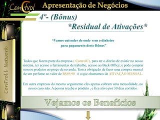“Vamos entender de onde vem o dinheiro 
para pagamento deste Bônus” 
Todos que fazem parte da empresa ( ControlC), para ter o direito de existir no nosso 
sistema, ter acesso a ferramentas de trabalho, acesso ao Back Office, e pode comprar 
nossos produtos ao preço de revenda, Tem a obrigação de fazer uma compra mensal 
de um perfume ao valor de R$69,90 é o que chamamos de ATIVAÇÃO MENSAL. 
Em outra empresas do mesmo seguimento eles apenas cobram uma mensalidade, no 
nosso caso não. A pessoa recebe o produto , e fica ativo por 30 dias corridos. 
 