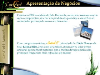 Criada em 2007 na cidade de Belo Horizonte, a CONTROL C PERFUMES nasceu 
com o compromisso de criar um produto de qualidade e oferecê-lo ao 
consumidor preocupado com o seu bem estar. 
Com um processo único, a Control C” , através do Sr. Dário Neves e da 
Sr(a) Fátima Brito, após anos de análises, desenvolveu uma técnica 
artesanal para fabricar perfumes com a mesma direção olfativa das 
principais fragrâncias mais cobiçadas do mundo. 
 
