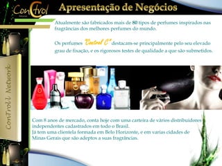 Atualmente são fabricados mais de 80 tipos de perfumes inspirados nas 
fragrâncias dos melhores perfumes do mundo. 
Os perfumes ”Control C” destacam-se principalmente pelo seu elevado 
grau de fixação, e os rigorosos testes de qualidade a que são submetidos. 
Com 8 anos de mercado, conta hoje com uma carteira de vários distribuidores 
independentes cadastrados em todo o Brasil. 
Já tem uma clientela formada em Belo Horizonte, e em varias cidades de 
Minas Gerais que são adeptos a suas fragrâncias. 
 