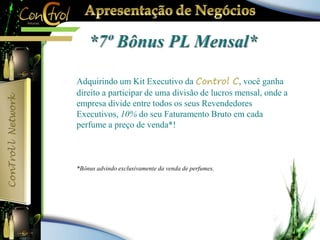  Adquirindo um Kit Executivo da Control C, você ganha 
direito a participar de uma divisão de lucros mensal, onde a 
empresa divide entre todos os seus Revendedores 
Executivos, 10% do seu Faturamento Bruto em cada 
perfume a preço de venda*! 
 *Bônus advindo exclusivamente da venda de perfumes. 
 