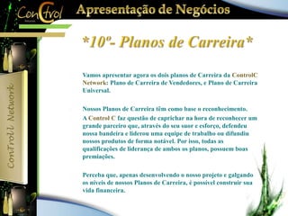  Vamos apresentar agora os dois planos de Carreira da ControlC 
Network: Plano de Carreira de Vendedores, e Plano de Carreira 
Universal. 
 Nossos Planos de Carreira têm como base o reconhecimento. 
 A Control C faz questão de caprichar na hora de reconhecer um 
grande parceiro que, através do seu suor e esforço, defendeu 
nossa bandeira e liderou uma equipe de trabalho ou difundiu 
nossos produtos de forma notável. Por isso, todas as 
qualificações de liderança de ambos os planos, possuem boas 
premiações. 
 Perceba que, apenas desenvolvendo o nosso projeto e galgando 
os níveis de nossos Planos de Carreira, é possível construir sua 
vida financeira. 
 