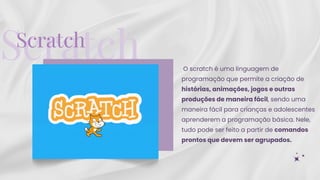 Scratch
Scratch
O scratch é uma linguagem de
programação que permite a criação de
histórias, animações, jogos e outras
produções de maneira fácil, sendo uma
maneira fácil para crianças e adolescentes
aprenderem a programação básica. Nele,
tudo pode ser feito a partir de comandos
prontos que devem ser agrupados.
 