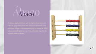 O ábaco ou soroban, é um antigo instrumento de
cálculo, popularmente em sistema decimal, com
provável origem na Mesopotâmia há mais de 5500
anos, considerado como uma extensão do ato de
contar com os dedos.
Ábaco
Ábaco
 