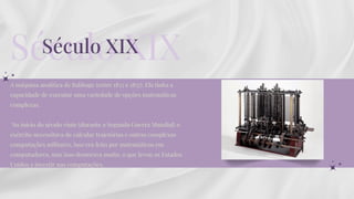 A máquina analítica de Babbage (entre 1833 e 1837). Ela tinha a
capacidade de executar uma variedade de opções matemáticas
complexas.
No início do século vinte (durante a Segunda Guerra Mundial) o
exército necessitava de calcular trajetórias e outras complexas
computações militares, isso era feito por matemáticos em
computadores, mas isso demorava muito, o que levou os Estados
Unidos a investir nas computações.
Século XIX
Século XIX
 