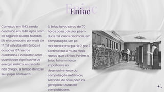 Eniac
Eniac
Começou em 1943, sendo
concluído em 1946, após o fim
da segunda Guerra Mundial.
Ele era composto por mais de
17 mil válvulas eletrônicas e
ocupava 167 metros
quadrados e consumia uma
quantidade significativa de
energia elétrica, entretanto
não chegou a tempo de fazer
seu papel na Guerra.
O Eniac levou cerca de 70
horas para calcular pi em
duas mil casas decimais, em
comparação, um pc
moderno com cpu de 2 por 2
centímetros é muito mais
rápido que o Eniac. Porém, o
Eniac foi um marco
importante no
desenvolvimento da
computação eletrônica,
servindo de base para as
gerações futuras de
computadores.
 