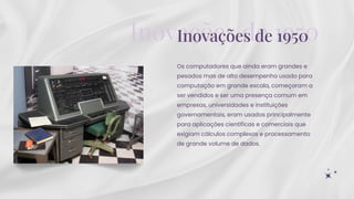 Os computadores que ainda eram grandes e
pesados mas de alto desempenho usado para
computação em grande escala, começaram a
ser vendidos e ser uma presença comum em
empresas, universidades e instituições
governamentais, eram usados principalmente
para aplicações científicas e comerciais que
exigiam cálculos complexos e processamento
de grande volume de dados.
Inovações de 1950
Inovações de 1950
 