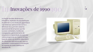 A criação de sites dinâmicos e
interativos, explosão da popularização
da internet e uma evolução gigantesca
nos sistemas operacionais como o
Windows 3.0, o primeiro sistema
operacional da empresa que fez
sucesso verdadeiro, facilitando
navegações, gerenciamento de
arquivos e a capacidade de executar
vários programas ao mesmo tempo,
fazendo assim os usuários alternarem
de diferentes aplicativos sem que os
fechassem totalmente e a introdução
ao suporte as cores desktop no
Windows 95.
Inovações de 1990
Inovações de 1990
 