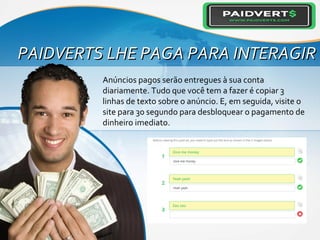 PAIDVERTS LHE PAGA PARA INTERAGIRPAIDVERTS LHE PAGA PARA INTERAGIR
Anúncios pagos serão entregues à sua conta
diariamente. Tudo que você tem a fazer é copiar 3
linhas de texto sobre o anúncio. E, em seguida, visite o
site para 30 segundo para desbloquear o pagamento de
dinheiro imediato.
 