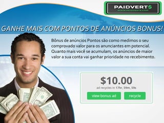 GANHE MAIS COM PONTOS DE ANÚNCIOS BONUS!GANHE MAIS COM PONTOS DE ANÚNCIOS BONUS!
Bônus de anúncios Pontos são como medimos o seu
comprovado valor para os anunciantes em potencial.
Quanto mais você se acumulam, os anúncios de maior
valor a sua conta vai ganhar prioridade no recebimento.
 