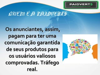 QUEM É A PAIDVERTS
Os anunciantes, assim,Os anunciantes, assim,
pagam para ter umapagam para ter uma
comunicação garantidacomunicação garantida
de seus produtos parade seus produtos para
os usuários valiososos usuários valiosos
comprovadas. Tráfegocomprovadas. Tráfego
real.real.
 