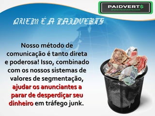 QUEM É A PAIDVERTS
Nosso método deNosso método de
comunicação é tanto diretacomunicação é tanto direta
e poderosa! Isso, combinadoe poderosa! Isso, combinado
com os nossos sistemas decom os nossos sistemas de
valores de segmentação,valores de segmentação,
ajudar os anunciantes aajudar os anunciantes a
parar de desperdiçar seuparar de desperdiçar seu
dinheirodinheiro em tráfego junk.em tráfego junk.
 