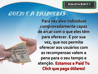 QUEM É A PAIDVERTS
Para vez alvo indivíduosPara vez alvo indivíduos
comprovadamente capazcomprovadamente capaz
de arcar com o que eles têmde arcar com o que eles têm
para oferecer. E por suapara oferecer. E por sua
vez, que nos permitevez, que nos permite
oferecer aos usuários comoferecer aos usuários com
as recompensas valem aas recompensas valem a
pena para o seu tempo epena para o seu tempo e
atenção.atenção. Estamos a Paid ToEstamos a Paid To
Click que paga dólares!Click que paga dólares!
 