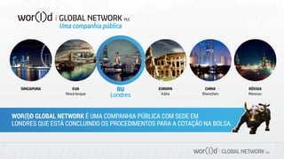 GLOBAL NETWORK PLC
RU
Londres
EUA
Nova Iorque
EUROPA
Itália
SINGAPURA CHINA
Shenzhen
RÚSSIA
Moscou
WOR(l)D GLOBAL NETWORK É UMA COMPANHIA PÚBLICA COM SEDE EM
LONDRES QUE ESTÁ CONCLUINDO OS PROCEDIMENTOS PARA A COTAÇÃO NA BOLSA.
Uma companhia pública
 