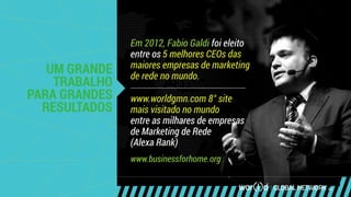 UM GRANDE
TRABALHO
PARA GRANDES
RESULTADOS
Em 2012, Fabio Galdi foi eleito
entre os 5 melhores CEOs das
maiores empresas de marketing
de rede no mundo.
www.worldgmn.com 8° site
mais visitado no mundo
entre as milhares de empresas
de Marketing de Rede
(Alexa Rank)
www.businessforhome.org
 