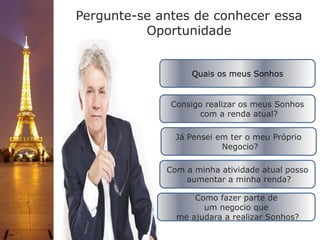 Quais os meus Sonhos
Consigo realizar os meus Sonhos
com a renda atual?
Já Pensei em ter o meu Próprio
Negocio?
Com a minha atividade atual posso
aumentar a minha renda?
Como fazer parte de
um negocio que
me ajudara a realizar Sonhos?
Pergunte-se antes de conhecer essa
Oportunidade
 