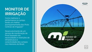 MONITOR DE
IRRIGAÇÃO
Como melhorar a
performance no campo,
tendo um melhor
acompanhamento dos Pivôs
Centrais de Irrigação?
Desenvolvimento de um
serviço de monitoração de
Pivôs baseado nas
necessidades e restrições de
infraestrutura e
conectividade dos campos
nos interiores do Brasil.
 