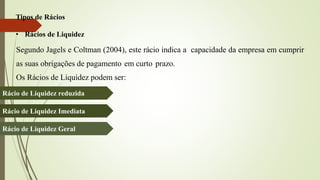 Tipos de Rácios
• Rácios de Liquidez
Segundo Jagels e Coltman (2004), este rácio indica a capacidade da empresa em cumprir
as suas obrigações de pagamento em curto prazo.
Os Rácios de Liquidez podem ser:
Rácio de Liquidez reduzida
Rácio de Liquidez Imediata
Rácio de Liquidez Geral
 