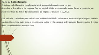 Rácio de Endividamento:
O rácio de endividamento é complementar ao de autonomia financeira, uma vez que
determina a dependência da empresa face ao capital alheio, representando, dessa forma, a proporção do
passivo no total das fontes de financiamento da empresa (Fernandes et al, 2012).
Este indicador, à semelhança do indicador de autonomia financeira, relata-nos a intensidade que a empresa recorre a
capitais alheios. Este rácio, como o próprio nome indica, revela o grau de endividamento da empresa, isto é, retrata
como a empresa obtém os seus recursos.
 