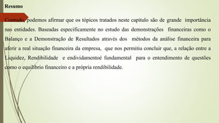 Resumo
Contudo, podemos afirmar que os tópicos tratados neste capitulo são de grande importância
nas entidades. Baseadas especificamente no estudo das demonstrações financeiras como o
Balanço e a Demonstração de Resultados através dos métodos da análise financeira para
aferir a real situação financeira da empresa, que nos permitiu concluir que, a relação entre a
Liquidez, Rendibilidade e endividamentoé fundamental para o entendimento de questões
como o equilíbrio financeiro e a própria rendibilidade.
 