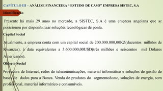 CAPÍTULO III – ANÁLISE FINANCEIRA “ ESTUDO DE CASO” EMPRESA SISTEC, S.A
Identificação
Presente há mais 29 anos no mercado, a SISTEC, S.A é uma empresa angolana que se
posicionou por disponibilizar soluções tecnológicas de ponta.
Capital Social
Atualmente, a empresa conta com um capital social de 200.000.000,00KZ(duzentos milhões de
Kwanzas), à data equivalentes a 3.600.000,00USD(três milhões e seiscentos mil Dólares
Americanos).
Objecto Social
Provedora de Internet, redes de telecomunicações, material informático e soluções de gestão de
bases de dados para a Banca. Venda de produtos do segmentohome, soluções de energia, som
profissional, material informático e consumíveis.
 