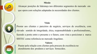 Missão
Alcançar posições de liderança nos diferentes segmentos do mercado em
que opera com soluções adaptadas ás necessidades dos clientes.
Prestar aos clientes e parceiros de negócio, serviços de excelência, com
elevado sentido de integridade, ética, responsabilidade e profissionalismo,,
fazendo a ponte entre o presente e o futuro, com vista a posicionar a marca
SISTEC como referência no mercado Angolano.
Visão
Valores
Pautar pela relação com clientes pela procura de excelência no
atendimento dos produtos e serviços fornecidos.
 