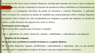 Na decada de 80, houve uma revolução financeira, marcada pelo aumento dos riscos a que as empresas
estavam expostas, devido à importância crescente da emissão de valores mobiliários no financiamento de
sociedades e a consequente relevância da gestão de tesouraria e variaveis financeiras. A aplicação
desta revolução foi o aumento do número de entidades que emitem pareceres sobre a situação financeira
da empresa. Esta evolução tem sido acompanhada por mudanças na gestão das empresas, no sentido de
avaliar a saúde financeira da empresa (tais como os rácios).
Problemática de investigação
Diante desses fatos a questão que se levanta é a seguinte:
Qual a importância da análise financeira: liquidez, rendibilidade e endividamento nas empresas?
• Hipótese da Investigação
De acordo com o problema levantado formulou-se a seguinte hipótese:
H: A análise financeira: liquidez, rendibilidade e endividamento é importante, uma vez que permite
conhecer qual é a capacidade da empresa de honrar com seus compromissos a curto prazo.
 