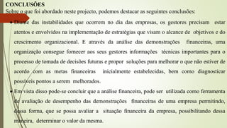 CONCLUSÕES
Sobre o que foi abordado neste projecto, podemos destacar as seguintes conclusões:
 Diante das instabilidades que ocorrem no dia das empresas, os gestores precisam estar
atentos e envolvidos na implementação de estratégias que visam o alcance de objetivos e do
crescimento organizacional. E através da análise das demonstrações financeiras, uma
organização consegue fornecer aos seus gestores informações técnicas importantes para o
processo de tomada de decisões futuras e propor soluções para melhorar o que não estiver de
acordo com as metas financeiras inicialmente estabelecidas, bem como diagnosticar
possíveis pontos a serem melhorados.
 Em vista disso pode-se concluir que a análise financeira, pode ser utilizada como ferramenta
de avaliação de desempenho das demonstrações financeiras de uma empresa permitindo,
dessa forma, que se possa avaliar a situação financeira da empresa, possibilitando dessa
maneira, determinar o valor da mesma.
 