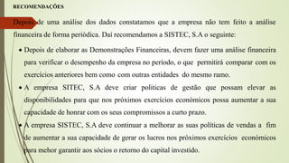 RECOMENDAÇÕES
Depois de uma análise dos dados constatamos que a empresa não tem feito a análise
financeira de forma periódica. Daí recomendamos a SISTEC, S.A o seguinte:
 Depois de elaborar as Demonstrações Financeiras, devem fazer uma análise financeira
para verificar o desempenho da empresa no período, o que permitirá comparar com os
exercícios anteriores bem como com outras entidades do mesmo ramo.
 A empresa SITEC, S.A deve criar politicas de gestão que possam elevar as
disponibilidades para que nos próximos exercícios económicos possa aumentar a sua
capacidade de honrar com os seus compromissos a curto prazo.
 A empresa SISTEC, S.A deve continuar a melhorar as suas políticas de vendas a fim
de aumentar a sua capacidade de gerar os lucros nos próximos exercícios económicos
para mehor garantir aos sócios o retorno do capital investido.
 