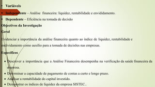• Variáveis
 Independente – Análise financeira: liquidez, rentabilidade e envididamento.
 Dependente – Eficiência na tomada de decisão
Objectivos da Investigação
Geral
Evidenciar a importância da análise financeira quanto ao índice de liquidez, rentabilidade e
endividamento como auxílio para a tomada de decisões nas empresas.
Específicos
 Descrever a importância que a Análise Financeira desempenha na verificação da saúde financeira da
empresa.
 Determinar a capacidade de pagamento de contas a curto e longo prazo.
 Análisar a rentabilidade do capital investido.
 Demonstrar os índices de liquidez da empresa SISTEC..
 