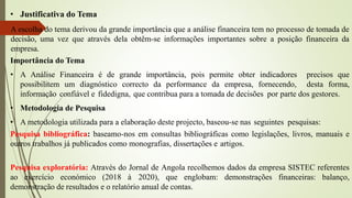 • Justificativa do Tema
A escolha do tema derivou da grande importância que a análise financeira tem no processo de tomada de
decisão, uma vez que através dela obtêm-se informações importantes sobre a posição financeira da
empresa.
Importância do Tema
• A Análise Financeira é de grande importância, pois permite obter indicadores precisos que
possibilitem um diagnóstico correcto da performance da empresa, fornecendo, desta forma,
informação confiável e fidedigna, que contribua para a tomada de decisões por parte dos gestores.
• Metodologia de Pesquisa
• A metodologia utilizada para a elaboração deste projecto, baseou-se nas seguintes pesquisas:
Pesquisa bibliográfica: baseamo-nos em consultas bibliográficas como legislações, livros, manuais e
outros trabalhos já publicados como monografias, dissertações e artigos.
Pesquisa exploratória: Através do Jornal de Angola recolhemos dados da empresa SISTEC referentes
ao exercício económico (2018 à 2020), que englobam: demonstrações financeiras: balanço,
demonstração de resultados e o relatório anual de contas.
 