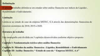 Delimitação
O presente trabalho delimita-se em estudar sobre análise financeira nos índices de Liquidez ,
Rendibilidade e Endividamento.
Limitação
Limita-se ao estudo de caso da empresa SISTEC, S.A através das demonstrações financeiras do
exercício económico de 2018, 2019 a 2020.
Estrutura do trabalho
Esta monografia está dividida em 3 capítulos desenvolvidos conforme objetivo proposto.
Capítulo I- Fundamentação teórica sobre análise financeira
Capítulo II- Métodos da análise financeira : Liquidez, Rentabilidade e Endividamento
Capítulo III- Análise financeira “ Estudo de caso da “ Empresa SISTEC, S.A”
 