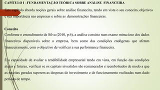 CAPÍTULO I –FUNDAMENTAÇÃO TEÓRICA SOBRE ANÁLISE FINANCEIRA
Este capítulo aborda noções gerais sobre análise financeira, tendo em vista o seu conceito, objetivos
e sua importância nas empresas e sobre as demonstrações financeiras.
Conceito
Conforme o entendimento de Silva (2010, p.6), a análise consiste num exame minucioso dos dados
financeiros disponíveis sobre a empresa, bem como das condições endógenas que afetam
financeiramente, com o objectivo de verificar a sua performance financeira.
É a capacidade de avaliar a rendibilidade empresarial tendo em vista, em função das condições
atuais e futuras, verificar se os capitais investidos são remunerados e reembolsados de modo a que
as receitas geradas superem as despesas de investimento e de funcionamento realizadas num dado
período de tempo.
 