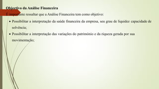 Objectivo da Análise Financeira
É importante ressaltar que a Análise Financeira tem como objetivo:
 Possibilitar a interpretação da saúde financeira da empresa, seu grau de liquidez capacidade de
solvência;
 Possibilitar a interpretação das variações do património e da riqueza gerada por sua
movimentação;
 