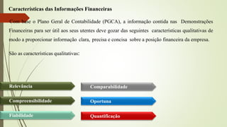 Características das Informações Financeiras
Com base o Plano Geral de Contabilidade (PGCA), a informação contida nas Demonstrações
Financeiras para ser útil aos seus utentes deve gozar das seguintes características qualitativas de
modo a proporcionar informação clara, precisa e concisa sobre a posição financeira da empresa.
São as características qualitativas:
Oportuna
Quantificação
Comparabilidade
Relevância
Compreensibilidade
Fiabilidade
 