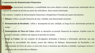 Componentes das Demonstrações Financeiras
Conforme foi mencionado inicialmente, a contabilidade tem como objetivo central proporcionar informação útil no
contexto da tomada de decisão por parte dos utilizadores dessa mesma informação.
Um conjunto completo de demonstrações financeiras ( obrigatórias) é formado por quatro documentos:
 Balanço: reflete a posição financeira de uma entidade, num determinado momento;
 Demonstração de Resultado: reflete o desempenho de uma entidade, ao longo de um determinado período de
tempo.
 Demonstração de Fluxo de Caixa: reflete as alterações na posição financeira da empresa. Espelha como foi
gerado e utilizado o dinheiro da empresa no período em análise.
 Notas as Contas: são um conjunto de divulgações destinadas a fornecer a informação adicional, que seja
relevante às necessidades dos utentes, acerca das rubricas do Balanço, demonstração de Resultados e da
Demonstração de Fluxo de caixa e a cerca dos riscos e incertezas que afectam a entidade e quaisquer recursos e
obrigações não reconhecidos no Balanço.
 