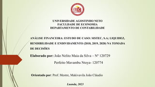 UNIVERSIDADE AGOSTINHO NETO
FACULDADE DE ECONOMIA
DEPARTAMENTO DE CONTABILIDADE
ANÁLISE FINANCEIRA: ESTUDO DE CASO: SISTEC, S.A; LIQUIDEZ,
RENDIBILIDADE E ENDIVIDAMENTO (2018, 2019, 2020) NA TOMADA
DE DECISÕES
Elaborado por: João Nelito Maia da Silva – Nº 120729
Perfeito Mavambu Ntoya- 120774
Orientado por: Prof. Mestre, Makivavila João Cláudio
Luanda, 2023
 
