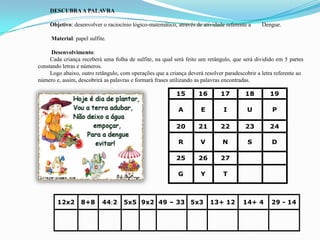 DESCUBRAA PALAVRA
Objetivo: desenvolver o raciocínio lógico-matemático, através de atividade referente a Dengue.
Material: papel sulfite.
Desenvolvimento:
Cada criança receberá uma folha de sulfite, na qual será feito um retângulo, que será dividido em 5 partes
constando letras e números.
Logo abaixo, outro retângulo, com operações que a criança deverá resolver paradescobrir a letra referente ao
número e, assim, descobrirá as palavras e formará frases utilizando as palavras encontradas.
15 16 17 18 19
A E I U P
20 21 22 23 24
R V N S D
25 26 27
G Y T
12x2 8+8 442 5x5 9x2 49 – 33 5x3 13+ 12 14+ 4 29 - 14
 