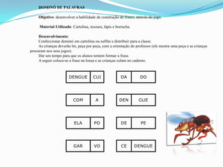 DOMINÓ DE PALAVRAS
Objetivo: desenvolver a habilidade de construção de frases, através do jogo.
Material Utilizado: Cartolina, tesoura, lápis e borracha.
Desenvolvimento:
Confeccionar dominó em cartolina ou sulfite e distribuir para a classe.
As crianças deverão ler, peça por peça, com a orientação do professor (ele mostra uma peça e as crianças
procuram nos seus jogos).
Dar um tempo para que os alunos tentem formar a frase.
A seguir coloca-se a frase na lousa e as crianças colam no caderno.
DENGUE CUI DA DO
COM A DEN GUE
ELA PO DE PE
GAR VO CE DENGUE
 