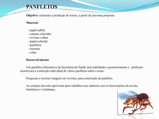 PANFLETOS
Objetivo: estimular a produção de textos, a partir de um tema proposto.
Material:
- papel sulfite
- canetas coloridas
- revistas velhas
- papel colorido
- panfletos
- tesouras
- colas
Desenvolvimento:
Um panfleto informativo da Secretaria da Saúde será trabalhado e posteriormente o professor
incentivará a confecção individual de vários panfletos sobre o tema.
Pesquisar e recortar imagens em revistas, para construção do panfleto.
As crianças deverão aproveitar para trabalhar esse material com os funcionários da escola,
familiares e vizinhança.
 