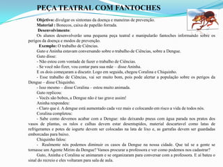 PEÇA TEATRAL COM FANTOCHES
Objetivo: divulgar os sintomas da doença e maneiras de prevenção.
Material : Bonecos, caixa de papelão forrada.
Desenvolvimento:
Os alunos desenvolverão uma pequena peça teatral e manipularão fantoches informando sobre os
perigos da doença e modos de prevenção.
Exemplo: O trabalho de Ciências.
Guto e Aninha estavam conversando sobre o trabalho de Ciências, sobre a Dengue.
Guto disse:
- Não estou com vontade de fazer o trabalho de Ciências.
- Se você não fizer, vou contar para sua mãe – disse Aninha.
E os dois começaram a discutir. Logo em seguida, chegou Coralina e Chiquinho.
- Esse trabalho de Ciências, vai ser muito bom, pois pode alertar a população sobre os perigos da
Dengue – disse Chiquinho.
- Isso mesmo – disse Coralina – estou muito animada.
Guto replicou:
- Vocês são bobos, a Dengue não é tao grave assim!
Aninha respondeu:
- Claro que é. A dengue está aumentado cada vez mais e colocando em risco a vida de todos nós.
Coralina completou:
- Sabe como devemos acabar com a Dengue: não deixando pneus com água parada nos pratos dos
vasos de plantas, os ralos e calhas devem estar desentupidos, material descartavel como latas de
refrigerantes e potes de iogurte devem ser colocadas na lata de lixo e, as garrafas devem ser guardadas
emborcadas para baixo.
Chiquinho falou:
- Realmente nós podemos diminuir os casos da Dengue na nossa cidade. Que tal se a gente se
tornasse um Agente Mirim da Dengue? Vamos procurar a professora e ver como podemos nos cadastrar?
Guto, Aninha e Coralina se animaram e se organizaram para conversar com a professora. E aí bateu o
sinal do recreio e eles voltaram para sala de aula.
 