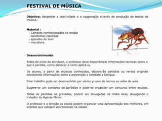 FESTIVAL DE MÚSICA
Objetivo: despertar a criatividade e a cooperação através de produção de textos de
música..
Material :
- Cartazes confeccionados na escola
- canetinhas coloridas
- aparelho de som
- microfone.
Desenvolvimento:
Antes do inicio da atividade, o professor deve disponibilizar informacões tecnicas sobre o
que é paródia, como elaborar e como aplicá-la.
Os alunos, a partir de músicas conhecidas, elaborarão paródias ou versos originais
envolvendo informações sobre a prevenção e combate à Dengue.
Esse trabalho pode ser desenvolvido por vários grupos de alunos ou salas de aula.
Sugere-se um concurso de paródias e pode-se organizar um concurso entre escolas.
Todas as paródias se gravadas, podem ser divulgadas na mídia local, divulgando o
trabalho do Agente Mirim.
O professor e a direção da escola podem organizar uma apresentação dos melhores, em
eventos que estejam acontecendo na cidade.
 